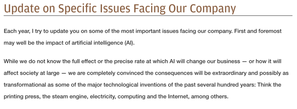 TITLE: Update on specific issues facing our company

BPDY TEXT: "Each year, I try to update you on some of the most important issues facing our company. First and foremost may well be the impact of artificial intelligence (AI).

While we do not know the full effect or the precise rate at which AI will change our business — or how it will affect society at large — we are completely convinced the consequences will be extraordinary and possibly as transformational as some of the major technological inventions of the past several hundred years: Think the printing press, the steam engine, electricity, computing and the Internet, among others."